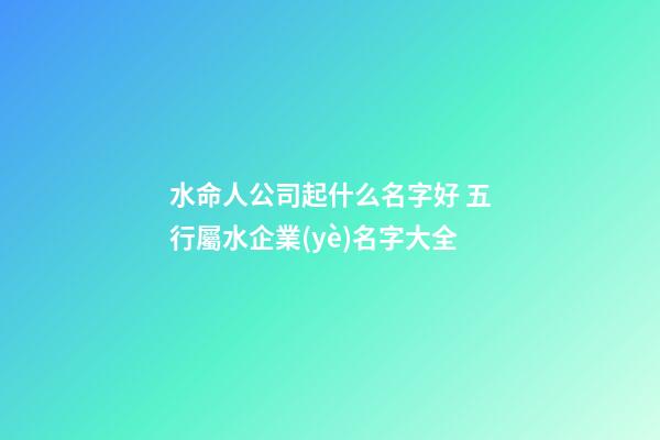 水命人公司起什么名字好 五行屬水企業(yè)名字大全